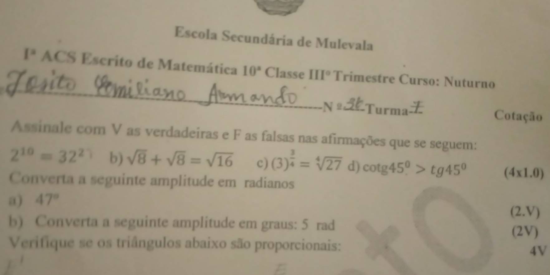 Escola Secundária de Mulevala 
_ 
I^= ACS Escrito de Matemática 10° Classe III° Trimestre Curso: Nuturno 
N 2._ T_11 rma Cotação 
Assinale com V as verdadeiras e F as falsas nas afirmações que se seguem:
2^(10)=32^2 b) sqrt(8)+sqrt(8)=sqrt(16) c) (3)^ 3/4 =sqrt[4](27) d) cot g45°>tg45°
Converta a seguinte amplitude em radianos
(4* 1.0)
a) 47°
(2.V)
b) Converta a seguinte amplitude em graus: 5 rad 
(2V) 
Verifique se os triângulos abaixo são proporcionais:
4V