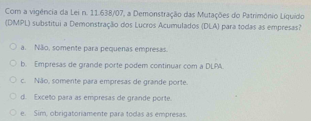 Com a vigência da Lei n. 11.638/07, a Demonstração das Mutações do Patrimônio Líquido
(DMPL) substitui a Demonstração dos Lucros Acumulados (DLA) para todas as empresas?
a. Não, somente para pequenas empresas.
b. Empresas de grande porte podem continuar com a DLPA.
c. Não, somente para empresas de grande porte.
d. Exceto para as empresas de grande porte.
e. Sim, obrigatoriamente para todas as empresas.