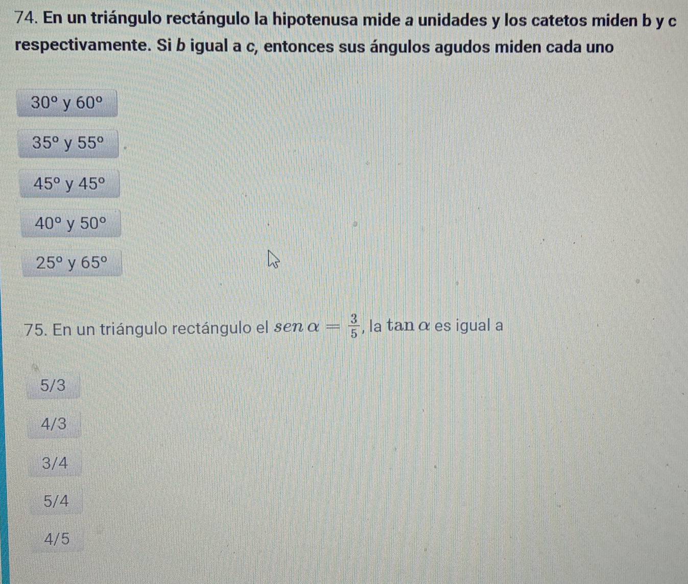 En un triángulo rectángulo la hipotenusa mide a unidades y los catetos miden b y c
respectivamente. Si b igual a c, entonces sus ángulos agudos miden cada uno
30° y 60°
35° y 55°
45° y 45°
40° y 50°
25° y 65°
75. En un triángulo rectángulo el sen alpha = 3/5  , la tanα es igual a
5/3
4/3
3/4
5/4
4/5