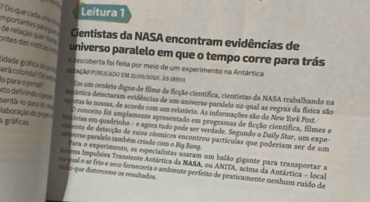 Leitura 1 
? Do que cada uma irá o 
importantes para guar Cientistas da NASA encontram evidências de 
de relação quer ma 
ontes das notícias e em universo paralelo em que o tempo corre para trás 
A descoberta foi feita por meio de um experimento na Antártica 
tidade gráfica do jora REDAÇÃO PUBLICADO EM 21/05/2020, ÀS 18H01 
cerá colorido? Ostedo 
lo para o jornal? xto definindo o projm 
*Em um cenário digno de filme de ficção científica, cientistas da NASA trabalhando na 
Antártica detectaram evidências de um universo paralelo no qual as regras da física são 
sentá-lo para os coles 
aboração do projeto opostas às nossas, de acordo com um relatório. As informações são do New York Post. 
O conceito foi amplamente apresentado em programas de ficção científica, filmes e 
histórias em quadrinho - e agora tudo pode ser verdade. Segundo o Daily Star, um expe- 
s gráficas rimento de detecção de raios cósmicos encontrou partículas que poderiam ser de um 
universo paralelo também criado com o Big Bang. 
Para o experimento, os especialistas usaram um balão gigante para transportar a 
Antena Impulsiva Transiente Antártica da NASA, ou ANITA, acima da Antártica - local 
no qual o ar frio e seco forneceria o ambiente perfeito de praticamente nenhum ruído de 
rádio que distorcesse os resultados.