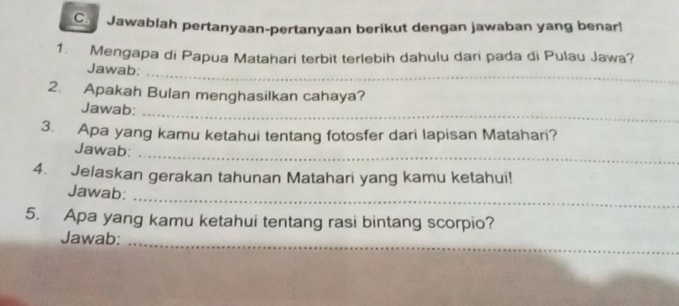 Jawablah pertanyaan-pertanyaan berikut dengan jawaban yang benar! 
1. Mengapa di Papua Matahari terbit terlebih dahulu dari pada di Pulau Jawa? 
_ 
Jawab: 
2. Apakah Bulan menghasilkan cahaya? 
Jawab:_ 
3. Apa yang kamu ketahui tentang fotosfer dari lapisan Matahari? 
Jawab:_ 
4. Jelaskan gerakan tahunan Matahari yang kamu ketahui! 
_ 
Jawab: 
5. Apa yang kamu ketahui tentang rasi bintang scorpio? 
Jawab:_