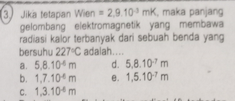 Jika tetapan Wien =2,9.10^(-3)mK , maka panjang
gelombang elektromagnetik yang membawa
radiasi kalor terbanyak dari sebuah benda yang
bersuhu 227°C adalah....
a. 5, 8.10^(-6)m d. 5,8.10^(-7)m
b. 1,7.10^(-6)m e. 1,5.10^(-7)m
C. 1,3.10^(-6)m