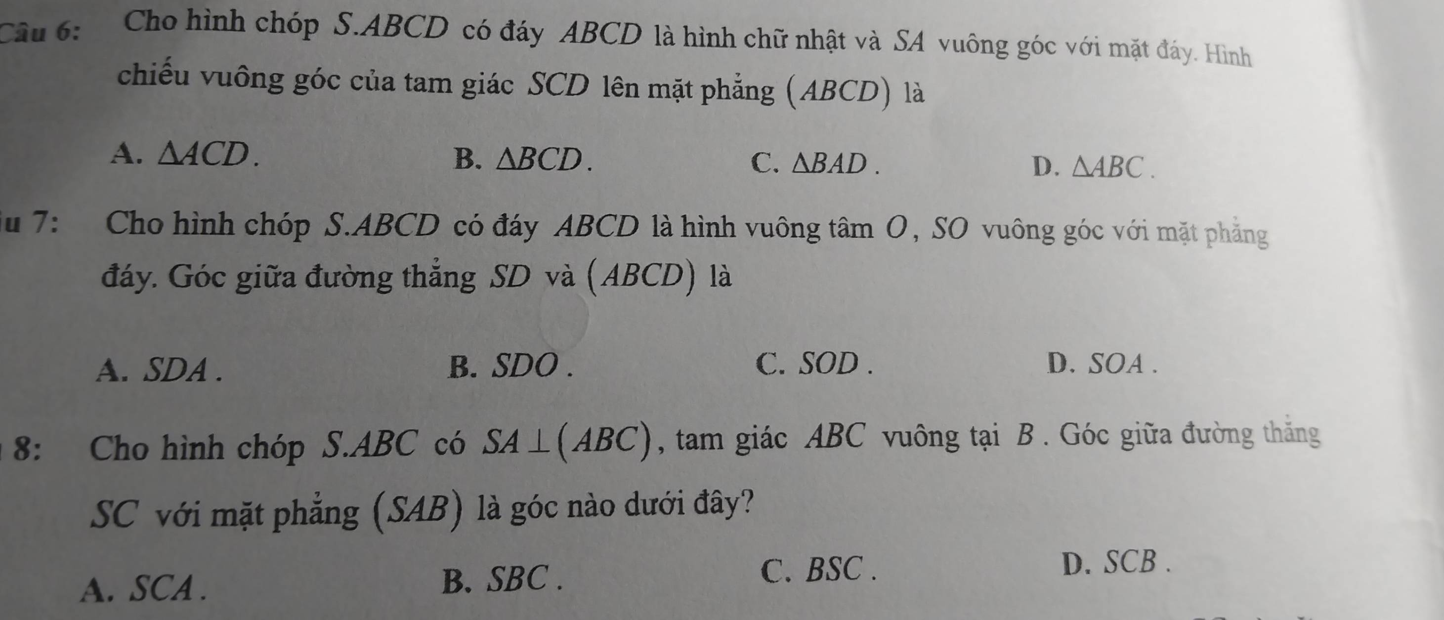 Cho hình chóp S. ABCD có đáy ABCD là hình chữ nhật và SA vuông góc với mặt đáy. Hình
chiếu vuông góc của tam giác SCD lên mặt phẳng (ABCD) là
A. △ ACD. B. △ BCD. C. △ BAD. D. △ ABC. 
Su 7: Cho hình chóp S. ABCD có đáy ABCD là hình vuông tâm O, SO vuông góc với mặt phẳng
đáy. Góc giữa đường thẳng SD và (ABCD) là
A. SDA. B. SDO. C. SOD. D. SOA .
8: Cho hình chóp S. ABC có SA⊥ (ABC) , tam giác ABC vuông tại B. Góc giữa đường thăng
SC với mặt phẳng (SAB) là góc nào dưới đây?
A. SCA. B. SBC.
C. BSC.
D. SCB.