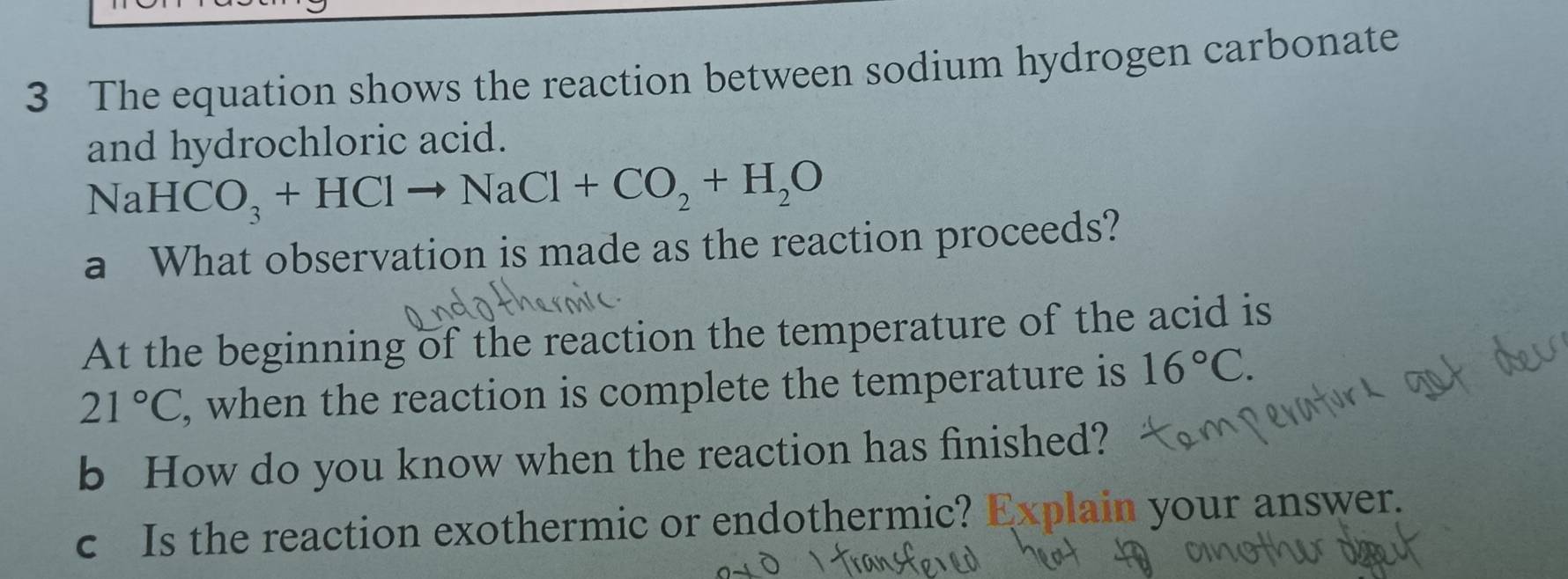 The equation shows the reaction between sodium hydrogen carbonate 
and hydrochloric acid.
NaHCO_3+HClto NaCl+CO_2+H_2O
a What observation is made as the reaction proceeds? 
At the beginning of the reaction the temperature of the acid is
21°C , when the reaction is complete the temperature is 16°C. 
b How do you know when the reaction has finished? 
c Is the reaction exothermic or endothermic? Explain your answer.