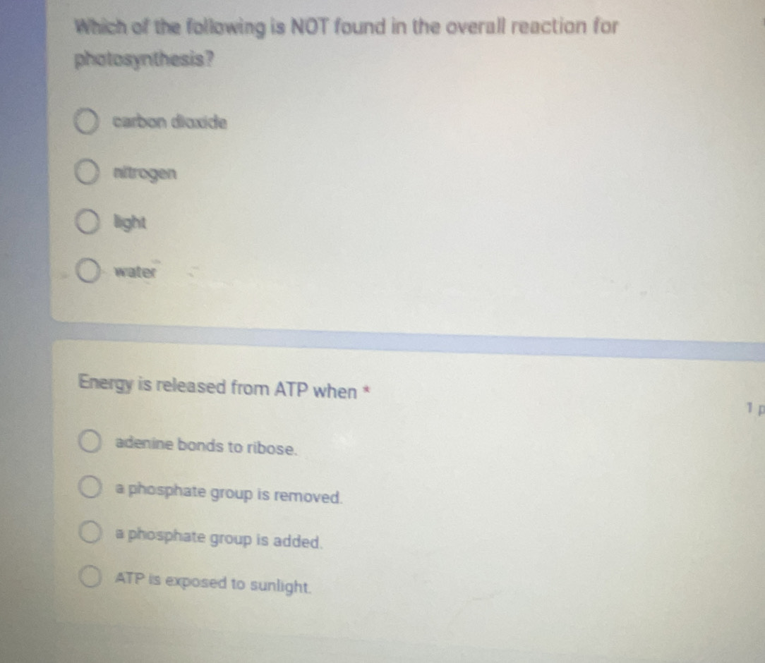 Which of the following is NOT found in the overall reaction for
photosynthesis?
carbon dioxide
nitrogen
light
water
Energy is released from ATP when *
1 p
adenine bonds to ribose.
a phosphate group is removed.
a phosphate group is added.
ATP is exposed to sunlight.