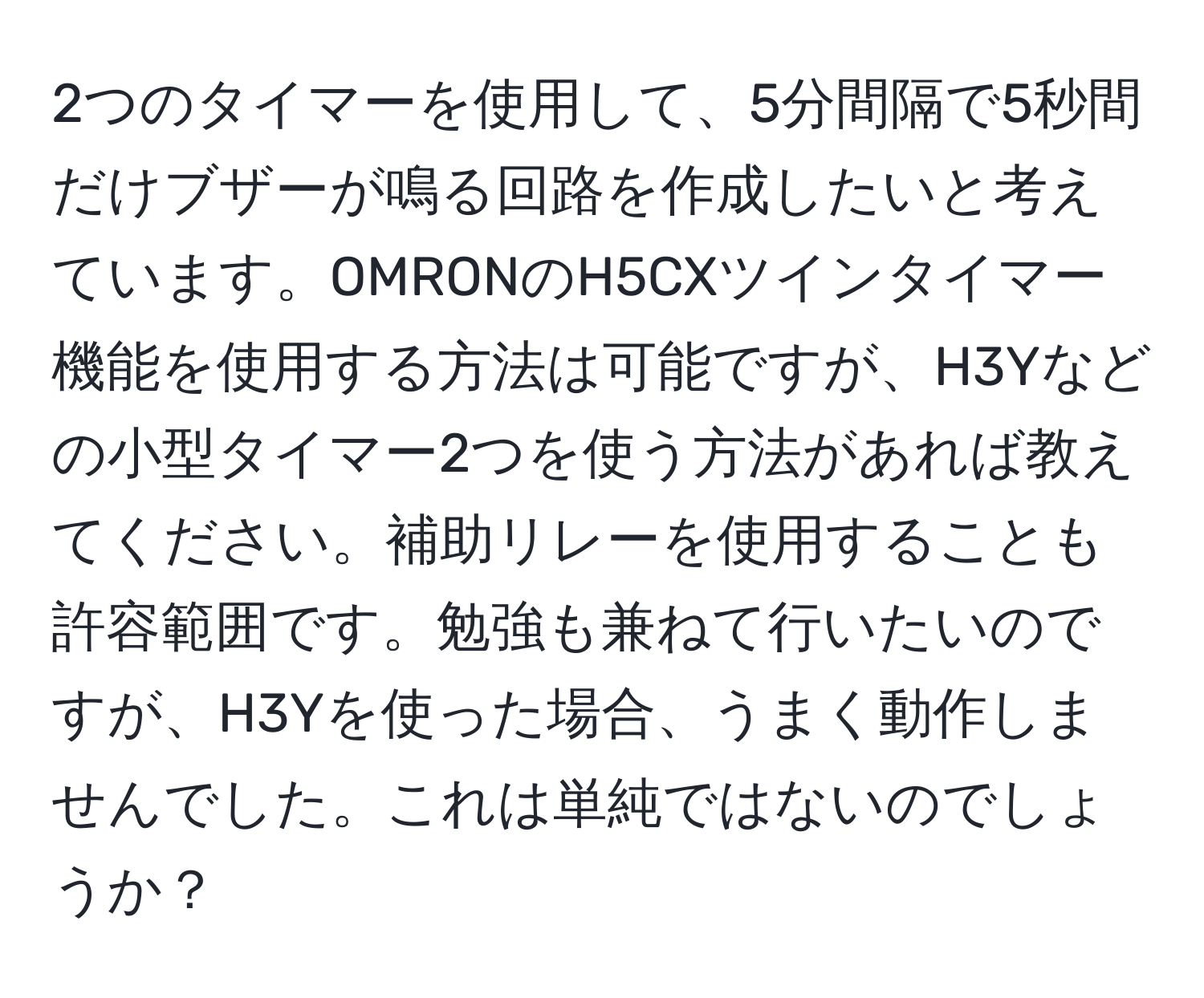 2つのタイマーを使用して、5分間隔で5秒間だけブザーが鳴る回路を作成したいと考えています。OMRONのH5CXツインタイマー機能を使用する方法は可能ですが、H3Yなどの小型タイマー2つを使う方法があれば教えてください。補助リレーを使用することも許容範囲です。勉強も兼ねて行いたいのですが、H3Yを使った場合、うまく動作しませんでした。これは単純ではないのでしょうか？