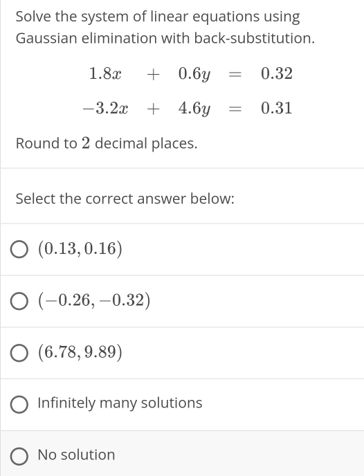 Solve the system of linear equations using
Gaussian elimination with back-substitution.
1.8x+0.6y=0.32
-3.2x+4.6y=0.31
Round to 2 decimal places.
Select the correct answer below:
(0.13,0.16)
(-0.26,-0.32)
(6.78,9.89)
Infinitely many solutions
No solution