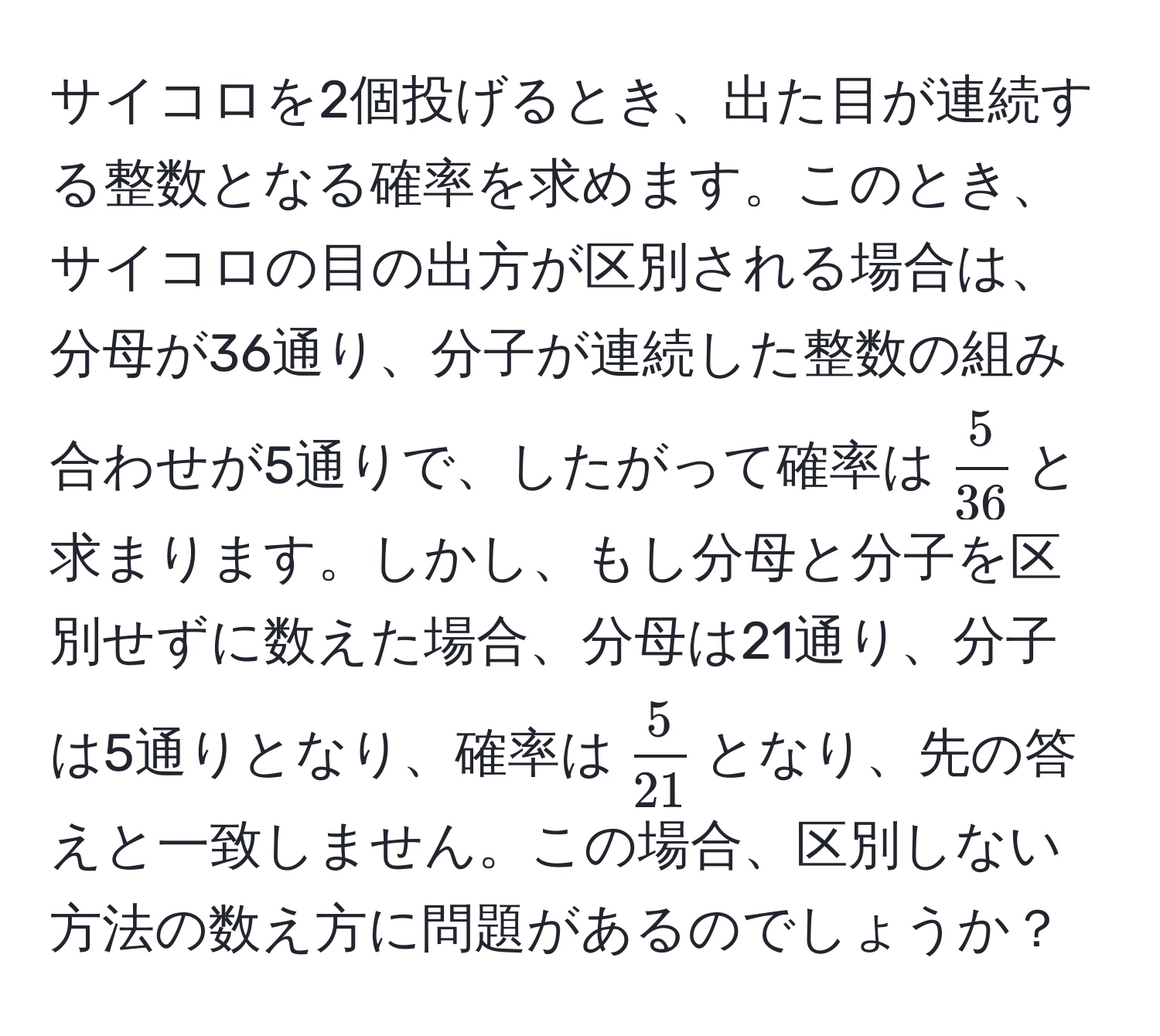 サイコロを2個投げるとき、出た目が連続する整数となる確率を求めます。このとき、サイコロの目の出方が区別される場合は、分母が36通り、分子が連続した整数の組み合わせが5通りで、したがって確率は$ 5/36 $と求まります。しかし、もし分母と分子を区別せずに数えた場合、分母は21通り、分子は5通りとなり、確率は$ 5/21 $となり、先の答えと一致しません。この場合、区別しない方法の数え方に問題があるのでしょうか？