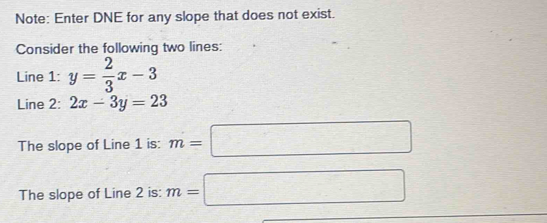 Note: Enter DNE for any slope that does not exist. 
Consider the following two lines: 
Line 1: y= 2/3 x-3
Line 2: 2x-3y=23
The slope of Line 1 is: m=□
The slope of Line 2 is: m=□