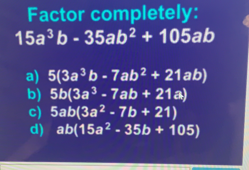 Factor completely:
15a^3b-35ab^2+105ab
a) 5(3a^3b-7ab^2+21ab)
b) 5b(3a^3-7ab+21a)
c) 5ab(3a^2-7b+21)
d) ab(15a^2-35b+105)