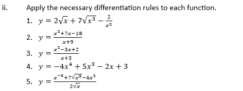 ⅱ. Apply the necessary differentiation rules to each function. 
1. y=2sqrt(x)+7sqrt(x^3)- 2/x^2 
2. y= (x^2+7x-18)/x+9 
3. y= (x^2-3x+2)/x+3 
4. y=-4x^4+5x^3-2x+3
5. y= (x^(-8)+7sqrt(x^3)-4x^2)/2sqrt(x) 