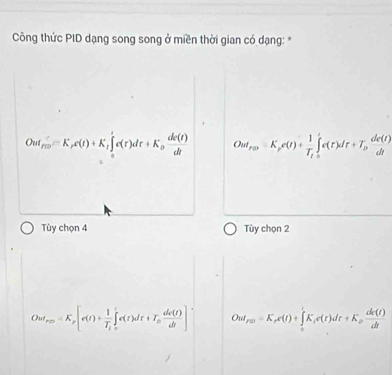 Công thức PID dạng song song ở miền thời gian có dạng: *
Out_rio=K_rc(t)+K_t∈tlimits _0^rc(r) dr+K_o dc(t)/dt  Out_rm=K_pe(t)+frac 1T_1∈tlimits _o^(le(r)dr+T_D) de(t)/dt 
Tùy chọn 4 Tùy chọn 2
Out_p25=K_p[c(t)+frac 1T_1∈tlimits _0^(tec(t)dr+T_p) de(t)/dt ] OuI_F□ )=K_re(t)+∈tlimits _a^(rK_i)e(r)dr+K_p dc(t)/dt 