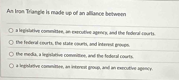 An Iron Triangle is made up of an alliance between
a legislative committee, an executive agency, and the federal courts.
the federal courts, the state courts, and interest groups.
the media, a legislative committee, and the federal courts.
a legislative committee, an interest group, and an executive agency.