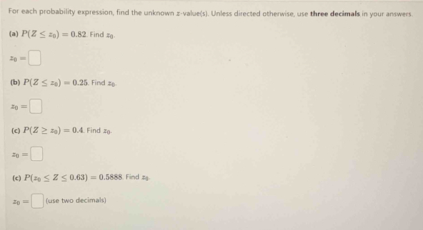 For each probability expression, find the unknown z-value(s). Unless directed otherwise, use three decimals in your answers. 
(a) P(Z≤ z_0)=0.82. Find z_0.
z_0=□
(b) P(Z≤ z_0)=0.25 Find z
z_0=□
(c) P(Z≥ z_0)=0.4 , Find z
z_0=□
(c) P(z_0≤ Z≤ 0.63)=0.5888. Find z_0
z_0=□ (use two decimals)