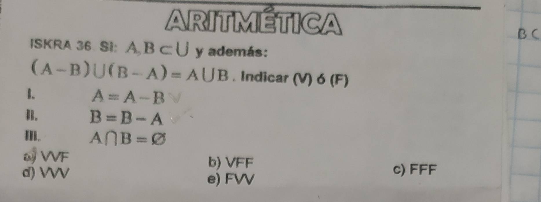 ARITMÉTICA
ISKRA 36. SI: AB⊂ U y además:
(A-B)∪ (B-A)=A∪ B. Indicar (V) 6 (F)
1.
A=A-B
B.
B=B-A
I.
A∩ B=varnothing
ω VVF
b) VFF
d) VVV
c) FFF
e) FVV