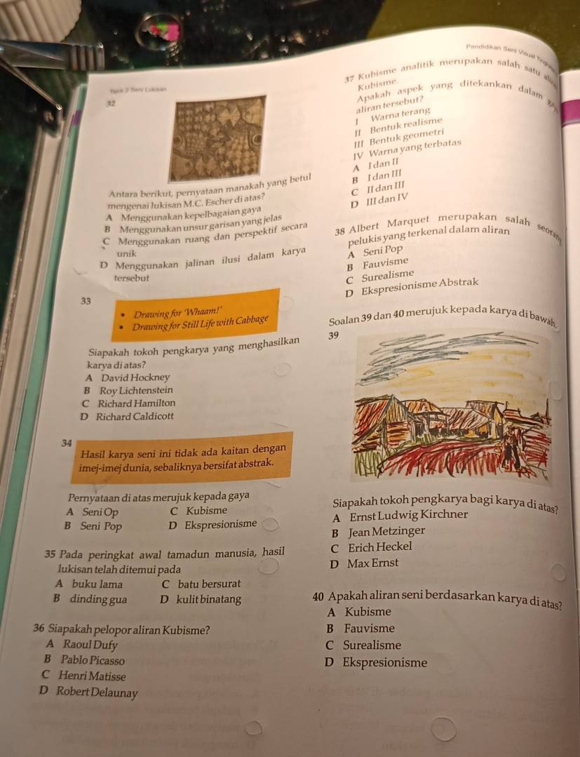 Prendidiian Sont Visual fnghe
37 Kubisme analitik merupakan salah satu 
Tạn 2 Seri Luk
Kubisme.
32
[ Warna terang aliran tersebut? Apakah aspek yang ditekankan dalam 
[] Bentuk realisme
III Bentuk geometri
A I dan II IV Warna yang terbatas
Antara berikut, pernyataan manang betul B I dan III
D III dan IV C II dan III
mengenai lukisan M.C. Escher di atas?
A Menggunakan kepelbagaian gaya
B Menggunakan unsur garisan yang jelas 38 Albert Marquet merupakan salah scom
C Menggunakan ruang dan perspektif secara
D Menggunakan jalinan ilusi dalam karya A Seni Pop pelukis yang terkenal dalam aliran
unik
tersebut
C Surealisme B Fauvisme
D Ekspresionisme Abstrak
33
Drawing for Whaam!'
Drawing for Still Life with Cabbage Soalan 39 dan 40 merujuk kepada karya di bawh.
Siapakah tokoh pengkarya yang menghasilkan 39
karya di atas?
A David Hockney
B Roy Lichtenstein
C Richard Hamilton
D Richard Caldicott
34
Hasil karya seni ini tidak ada kaitan dengan
imej-imej dunia, sebaliknya bersifat abstrak.
Pernyataan di atas merujuk kepada gaya Siapakah tokoh pengkarya bagi karya di atas?
A Seni Op C Kubisme
B Seni Pop D Ekspresionisme A Ernst Ludwig Kirchner
B Jean Metzinger
35 Pada peringkat awal tamadun manusia, hasil C Erich Heckel
lukisan telah ditemui pada D Max Ernst
A buku lama C batu bersurat
B dinding gua D kulit binatang 40 Apakah aliran seni berdasarkan karya di atas?
A Kubisme
36 Siapakah pelopor aliran Kubisme? B Fauvisme
A Raoul Dufy C Surealisme
B Pablo Picasso D Ekspresionisme
C Henri Matisse
D Robert Delaunay