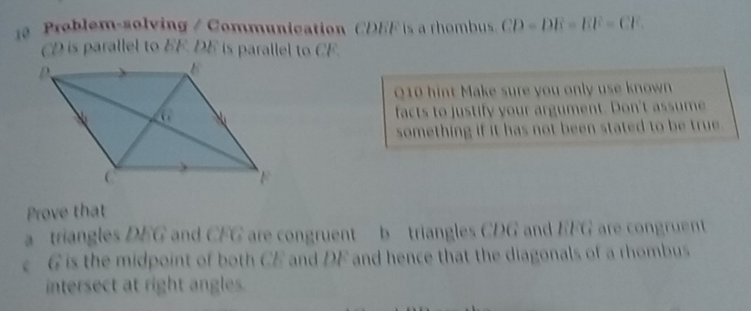 Problem-solving / Communication CDEF is a rhombus
CD is parallel to EF. DE is parallel to CF. 
Q10 hint Make sure you only use known 
facts to justify your argument. Don't assume 
something if it has not been stated to be true . 
Prove that 
a triangles DEG and CFG are congruent b triangles CDG and EFG are congruent
G is the midpoint of both CE and DF and hence that the diagonals of a rhombus 
intersect at right angles.