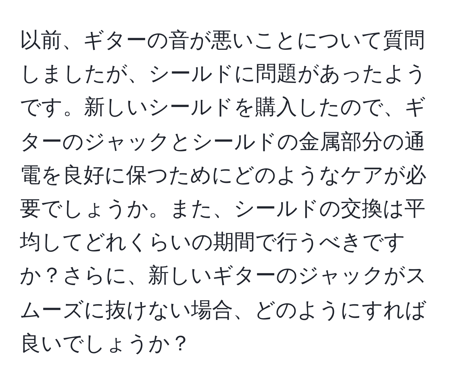 以前、ギターの音が悪いことについて質問しましたが、シールドに問題があったようです。新しいシールドを購入したので、ギターのジャックとシールドの金属部分の通電を良好に保つためにどのようなケアが必要でしょうか。また、シールドの交換は平均してどれくらいの期間で行うべきですか？さらに、新しいギターのジャックがスムーズに抜けない場合、どのようにすれば良いでしょうか？