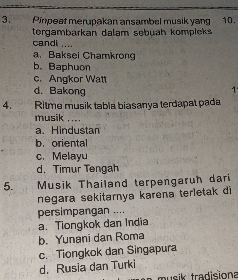 Pinpeat merupakan ansambel musik yang 10.
tergambarkan dalam sebuah kompleks 
candi ....
a. Baksei Chamkrong
b. Baphuon
c. Angkor Watt
d. Bakong 1
4. Ritme musik tabla biasanya terdapat pada
musik ....
a. Hindustan
b. oriental
c. Melayu
d. Timur Tengah
5. Musik Thailand terpengaruh dari
negara sekitarnya karena terletak di
persimpangan ....
a. Tiongkok dan India
b. Yunani dan Roma
c. Tiongkok dan Singapura
d. Rusia dan Turki
a musik tradisiona