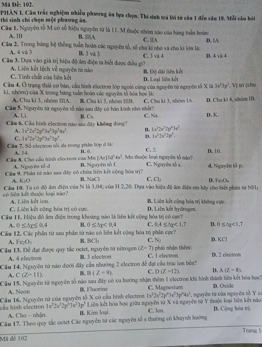 Mã Đề: 102.
PHÀN I. Câu trắc nghiệm nhiều phương án lựa chọn. Thí sinh trả lời từ câu 1 đến câu 18. Mỗi câu hồi
thí sinh chỉ chọn một phương án.
Câu 1. Nguyên tố M có số hiệu nguyên tử là 11. M thuộc nhóm nào của bảng tuần hoàn:
A. IB B. IIIA
C. IIA D. IA
Câu 2. Trong bảng hệ thống tuần hoàn các nguyên tố, số chu kì nhỏ và chu kì lớn là:
A. 4 và 3 B. 3 và 3
C. 3 và 4 D. 4 vå 4
Câu 3. Dựa vào giá trị hiệu độ âm điện ta biết được điều giì?
A. Liên kết lệch về nguyên tử nào
B. Độ dài liên kết
C. Tính chất của liên kết
D. Loại liên kết
Câu 4. Ở trạng thái cơ bản, cấu hình electron lớp ngoài cùng của nguyên tử nguyên tố X là 3s^23p^1. Vj trí (chu
kì, nhóm) của X trong bảng tuần hoàn các nguyên tố hóa học là:
A. Chu kì 3, nhóm IIIA. B. Chu kì 3, nhóm IIIB. C. Chu kì 3, nhóm IA. D. Chu kì 4, nhóm IB.
Câu 5. Nguyên tử nguyên tố nào sau đây có bán kính nhỏ nhất?
A. Li. B. Cs. C. Na. D. K.
Cầu 6. Cầu hình electron nào sau đây không đúng?
A. 1s^22s^22p^63s^23p^34s^2.
B. 1s^22s^22p^63s^2.
C. 1s^22s^22p^63s^23p^5.
D. 1s^22s^22p^5.
Câu 7. Số electron tối đa trong phân lớp d là:
C. 2.
A. 14. B. 6. D. 10.
Cầâu 8. Cho cấu hình electron của Mn [Ar]. 3d^54s^2. Mn thuộc loại nguyên tố nào?
A. Nguyên tố d B. Nguyên tố f. C. Nguyên tố s. d. Nguyên tố p.
Câu 9. Phân tử nào sau đây có chứa liên kết cộng hóa trị?
C.
A. K_2O B. NaCl Cl_2 D. Fe3O₄
Câu 10. Ta có độ âm điện của N là 3,04; của H 2,20. Dựa vào hiệu độ âm điện em hãy cho biết phân tử NH3
có liên kết thuộc loại nào?
A. Liên kết ion. B. Liên kết cộng hóa trị không cực.
C. Liên kết cộng hóa trị có cực. D. Liên kết hydrogen.
Câu 11. Hiệu đô âm điện trong khoảng nào là liên kết cộng hóa trị có cực?
A. 0≤ △ x≤ 0,4 B. 0≤ △ x<0,4 C. 0,4≤ △ x<1,7 D. 0≤ △ chi <1,7
Câu 12. Các phân tử sau phân tử nào có liên kết cộng hóa trị phân cực?
A. Fe_2O_3 B. BCl_3 C. N_2 D. KCl
Câu 13. Để đạt được quy tắc octet, nguyên tử nitrogen (Z=7) phải nhận thêm:
A. 4 electron B. 3 electron C. 1 electron D. 2 electron
Câu 14. Nguyên tử nào dưới đây cần nhường 2 electron đề đạt cầu trúc ion bền?
A. C(Z=11).
C.
B. B(Z=9). D(Z=12).
D. A(Z=8).
Câu 15. Nguyên tử nguyên tố nào sau đây có xu hướng nhận thêm 1 electron khi hình thành liên kết hóa học?
A. Neon B. Fluorine C. Magnesium D. Oxide
Câu 16. Nguyên tử của nguyên tố X có cấu hình electron 1s^22s^22p^63s^23p^64s^1 , nguyên tử của nguyên tố Y có
cấu hình electron 1s^22s^22p^63s^23p^5 Liên kết hóa học giữa nguyên tử X và nguyên tử Y thuộc loại liên kết nàoi
A. Cho - nhận. B. Kim loại.
C. Ion. D. Cộng hóa trị.
Câu 17. Theo quy tắc octet Các nguyên tử các nguyên tổ s thường có khuynh hướng
Trang 1
Mã đề 102