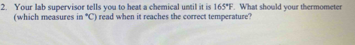 Your lab supervisor tells you to heat a chemical until it is 165°F. What should your thermometer 
(which measures in°C) read when it reaches the correct temperature?