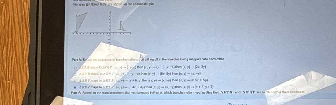 Triangles IFD and NBY are shown on the coordinate grid.
Part A: Sefect the sequence of transformations that will result in the triangles being mapped onto each other
ART 8 maps to ANH Y (x,y)to (-y,x) then (x,y)to (x-3,y-4) then (x,y)to (2x,2y)
Δ R T B maps to Δ NH Y(x,y)to (-y,-x) then (x,y)to (5x,5y) then (x,y)to (x,-y)
Δ NH Y maps to Δ R T B (x,y)to (x+6,y) then (x,y)to (x,-y) then (x,y)to (0.5x,0.5y)
Δ NR Y maps to Δ R T B (x,y)to (0.4x,0.4y) then (x,y)to (x,-y) then (x,y)to (x+7,y+3)
Part B: Based on the transformations that vou selected in Part A which transformation tvoe lustifies that A RTR and △ NHY are similar rather than concruent