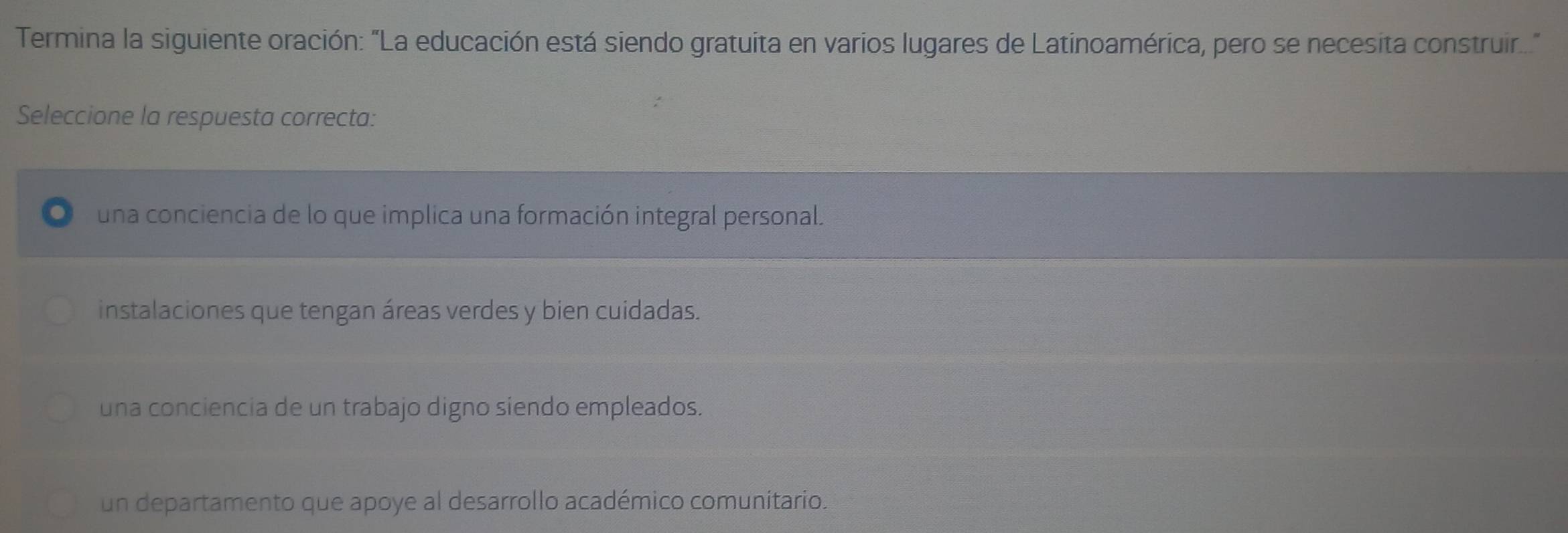 Termina la siguiente oración: "La educación está siendo gratuita en varios lugares de Latinoamérica, pero se necesita construir."
Seleccione la respuesta correcta:
una conciencia de lo que implica una formación integral personal.
instalaciones que tengan áreas verdes y bien cuidadas.
una conciencia de un trabajo digno siendo empleados.
un departamento que apoye al desarrollo académico comunitario.