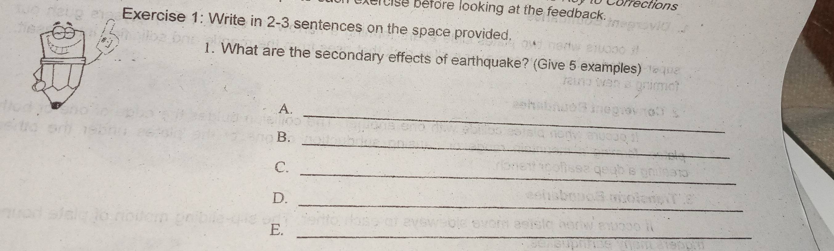 Corrections 
xercise before looking at the feedback. 
Exercise 1: Write in 2-3 sentences on the space provided. 
1. What are the secondary effects of earthquake? (Give 5 examples) 
A._ 
B._ 
C._ 
D._ 
E._