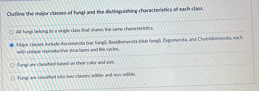 Outline the major classes of fungi and the distinguishing characteristics of each class. 
All fungi belong to a single class that shares the same characteristics. 
Major classes include Ascomycota (sac fungi), Basidiomycota (club fungi), Zygomycota, and Chytridiomycota, each 
with unique reproductive structures and life cycles. 
Fungi are classified based on their color and size. 
Fungi are classified into two classes: edible and non-edible.