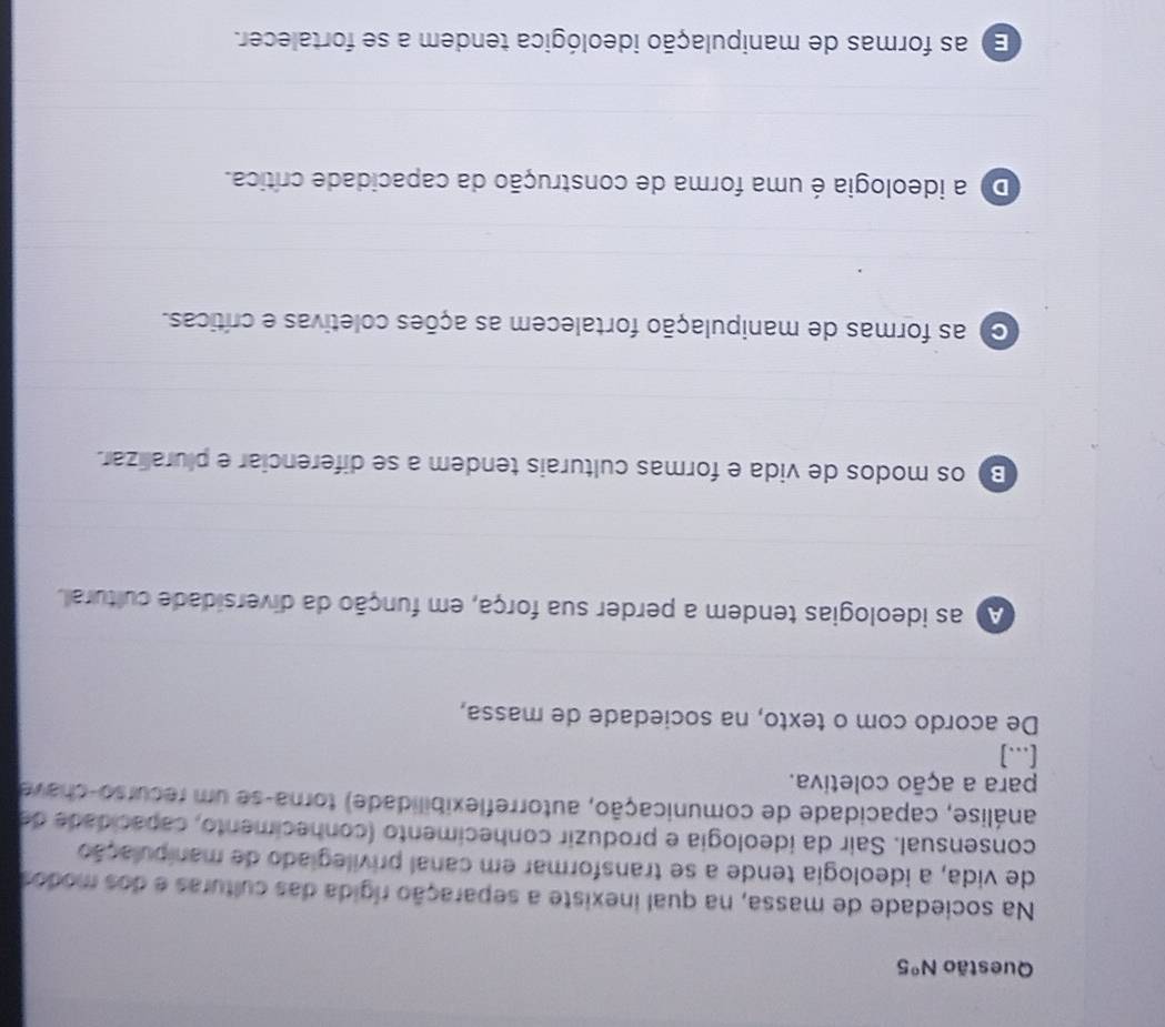 Questão N°5
Na sociedade de massa, na qual inexiste a separação rígida das culturas e dos modos
de vida, a ideologia tende a se transformar em canal privilegiado de manipulação
consensual. Sair da ideologia e produzir conhecimento (conhecimento, capacidade de
análise, capacidade de comunicação, autorreflexibilidade) torna-se um recurso-chave
para a ação coletiva.
[...]
De acordo com o texto, na sociedade de massa,
A as ideologias tendem a perder sua força, em função da diversidade cultural.
B) os modos de vida e formas culturais tendem a se diferenciar e pluralizar.
C as formas de manipulação fortalecem as ações coletivas e críticas.
Do a ideologia é uma forma de construção da capacidade crítica.
E) as formas de manipulação ideológica tendem a se fortalecer.