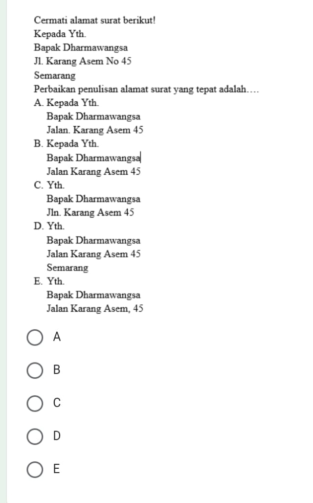 Cermati alamat surat berikut!
Kepada Yth.
Bapak Dharmawangsa
J1. Karang Asem No 45
Semarang
Perbaikan penulisan alamat surat yang tepat adalah….
A. Kepada Yth.
Bapak Dharmawangsa
Jalan. Karang Asem 45
B. Kepada Yth.
Bapak Dharmawangsa
Jalan Karang Asem 45
C. Yth.
Bapak Dharmawangsa
Jln. Karang Asem 45
D. Yth.
Bapak Dharmawangsa
Jalan Karang Asem 45
Semarang
E. Yth.
Bapak Dharmawangsa
Jalan Karang Asem, 45
A
B
C
D
E