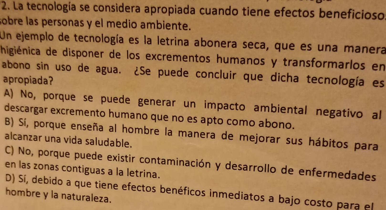 La tecnología se considera apropiada cuando tiene efectos beneficioso
sobre las personas y el medio ambiente.
Un ejemplo de tecnología es la letrina abonera seca, que es una manera
higiénica de disponer de los excrementos humanos y transformarlos en
abono sin uso de agua. ¿Se puede concluir que dicha tecnología es
apropiada?
A) No, porque se puede generar un impacto ambiental negativo al
descargar excremento humano que no es apto como abono.
B) Sí, porque enseña al hombre la manera de mejorar sus hábitos para
alcanzar una vida saludable.
C) No, porque puede existir contaminación y desarrollo de enfermedades
en las zonas contiguas a la letrina.
D) Sí, debido a que tiene efectos benéficos inmediatos a bajo costo para el
hombre y la naturaleza.