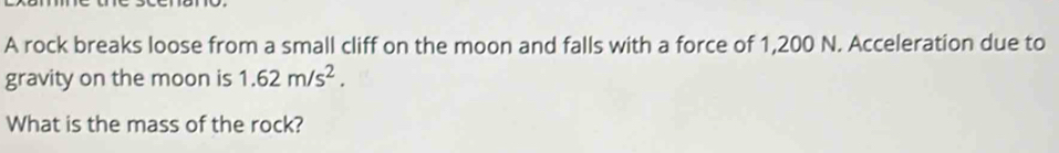 A rock breaks loose from a small cliff on the moon and falls with a force of 1,200 N. Acceleration due to 
gravity on the moon is 1.62m/s^2. 
What is the mass of the rock?