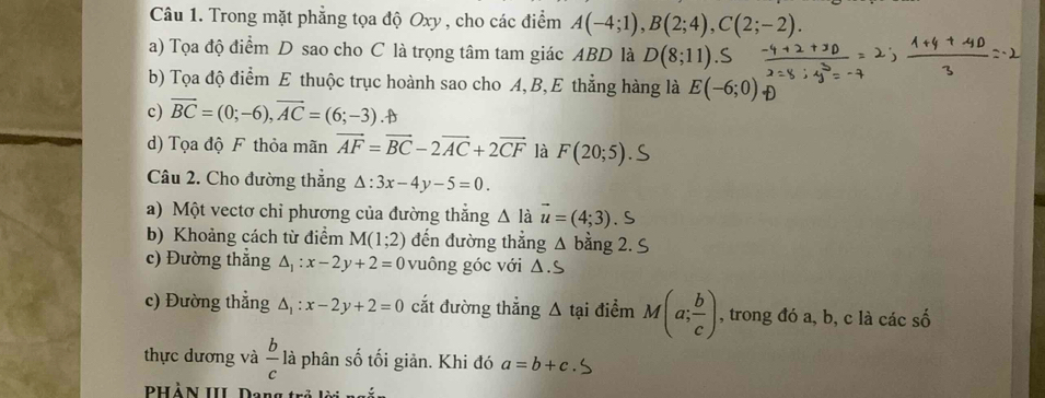 Trong mặt phẳng tọa độ Oxy , cho các điểm A(-4;1), B(2;4), C(2;-2). 
a) Tọa độ điểm D sao cho C là trọng tâm tam giác ABD là D(8;11)
b) Tọa độ điểm E thuộc trục hoành sao cho A, B, E thẳng hàng là E(-6;0)
c) overline BC=(0;-6), overline AC=(6;-3).B
d) Tọa độ F thỏa mãn vector AF=vector BC-2vector AC+2vector CF là F(20;5). S 
Câu 2. Cho đường thắng △ :3x-4y-5=0. 
a) Một vectơ chỉ phương của đường thắng △ I à vector u=(4;3). S 
b) Khoảng cách từ điểm M(1;2) đến đường thẳng Δ bằng 2. S 
c) Đường thẳng △ _1:x-2y+2=0 vuông góc với Δ.S 
c) Đường thẳng △ _1:x-2y+2=0 cắt đường thẳng △ tai điểm M(a; b/c ) , trong đó a, b, c là các số 
thực dương và  b/c  là phân số tối giản. Khi đó a=b+c
PHẢN III Dang trở lời