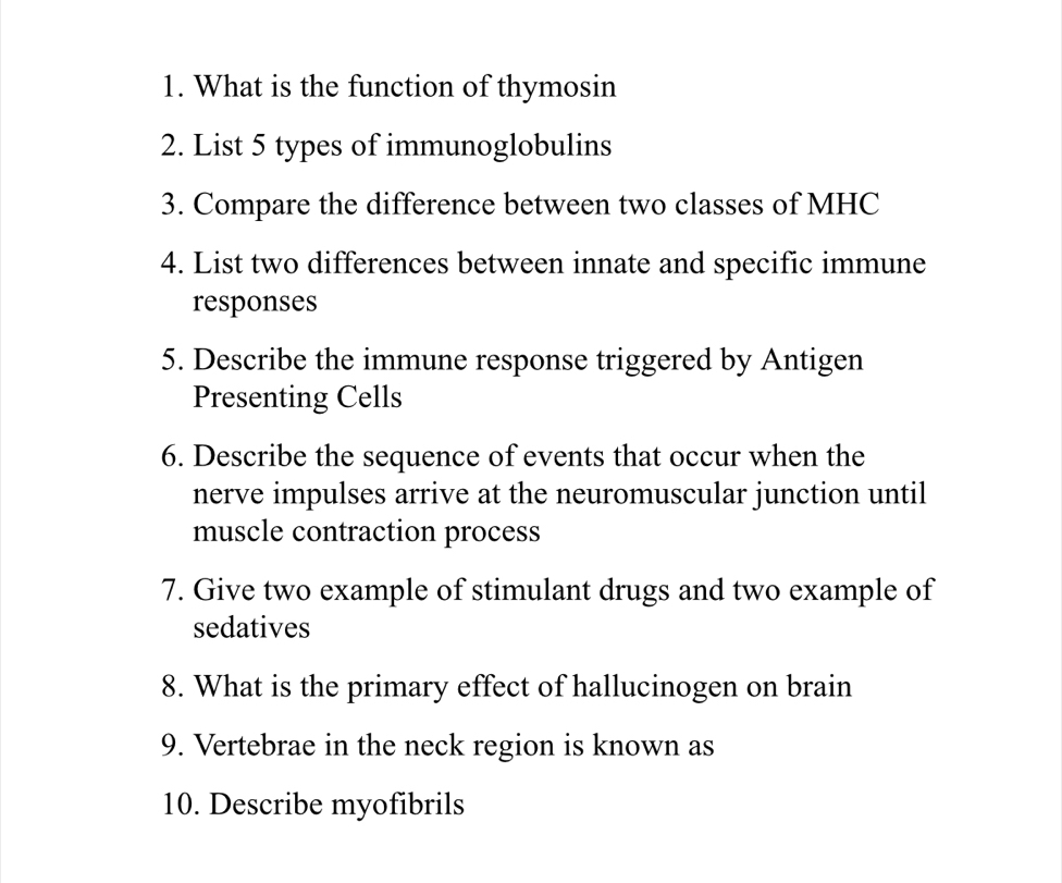 What is the function of thymosin 
2. List 5 types of immunoglobulins 
3. Compare the difference between two classes of MHC 
4. List two differences between innate and specific immune 
responses 
5. Describe the immune response triggered by Antigen 
Presenting Cells 
6. Describe the sequence of events that occur when the 
nerve impulses arrive at the neuromuscular junction until 
muscle contraction process 
7. Give two example of stimulant drugs and two example of 
sedatives 
8. What is the primary effect of hallucinogen on brain 
9. Vertebrae in the neck region is known as 
10. Describe myofibrils