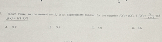 Which value, to the negrest tenth, is an approximate solution for the equation f(x)=g(x). if f(x)= 5/x-3  and
g(x)=2(1.3)^x ?
A. 3.2 B. 3.9 C. 4.0 D. 5.6