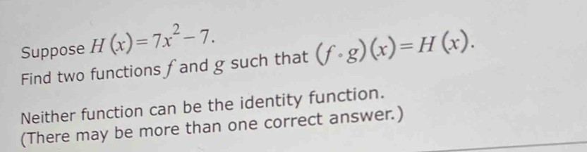 Suppose H(x)=7x^2-7. 
Find two functions fand g such that (fcirc g)(x)=H(x). 
Neither function can be the identity function. 
(There may be more than one correct answer.)