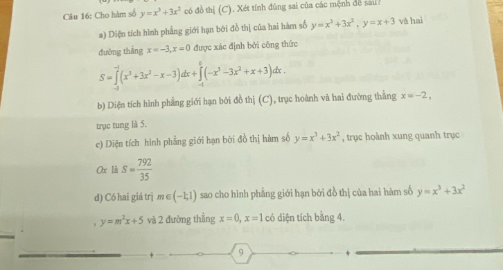 Cho hàm số y=x^3+3x^2 có đồ thị (C). Xét tính đúng sai của các mệnh để sau? 
a) Diện tích hình phẳng giới hạn bởi đồ thị của hai hàm số y=x^3+3x^2, y=x+3 và hai 
đường thắng x=-3, x=0 được xác định bởi công thức
S=∈tlimits _(-1)^(-1)(x^3+3x^2-x-3)dx+∈tlimits _(-1)^0(-x^3-3x^2+x+3)dx. 
b) Diện tích hình phẳng giới hạn bởi đồ thị (C), trục hoành và hai đường thằng x=-2, 
trục tung là 5. 
c) Diện tích hình phẳng giới hạn bởi đồ thị hàm số y=x^3+3x^2 , trục hoành xung quanh trục 
0x là S= 792/35 
d) Có hai giá trj m∈ (-1;1) sao cho hình phẳng giới hạn bởi đồ thị của hai hàm số y=x^3+3x^2
, y=m^2x+5 và 2 đường thẳng x=0, x=1 có diện tích bằng 4. 
9