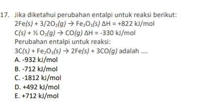 Jika diketahui perubahan entalpi untuk reaksi berikut:
2Fe(s)+3/2O_2(g)to Fe_2O_3(s)△ H=+822kJ/mol
C(s)+1/2O_2(g)to CO(g)△ H=-330kJ/mol
Perubahan entalpi untuk reaksi:
3C(s)+Fe_2O_3(s)to 2Fe(s)+3CO(g) adalah ....
A. -932 kJ/mol
B. -712 kJ/mol
C. -1812 kJ/mol
D. +492 kJ/mol
E. +712 kJ/mol