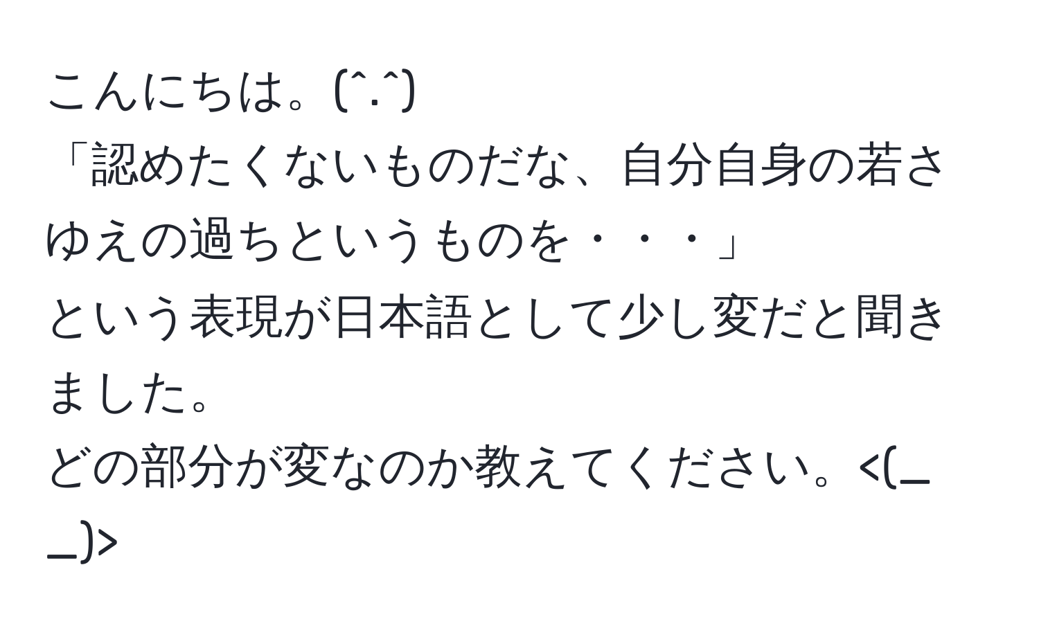 こんにちは。(^.^)  
「認めたくないものだな、自分自身の若さゆえの過ちというものを・・・」  
という表現が日本語として少し変だと聞きました。  
どの部分が変なのか教えてください。