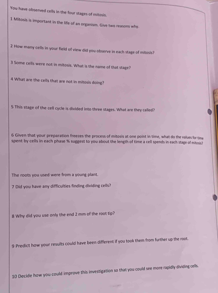 You have observed cells in the four stages of mitosis. 
1 Mitosis is important in the life of an organism. Give two reasons why. 
2 How many cells in your field of view did you observe in each stage of mitosis? 
3 Some cells were not in mitosis. What is the name of that stage? 
4 What are the cells that are not in mitosis doing? 
5 This stage of the cell cycle is divided into three stages. What are they called? 
6 Given that your preparation freezes the process of mitosis at one point in time, what do the values for time 
spent by cells in each phase % suggest to you about the length of time a cell spends in each stage of mitosis? 
The roots you used were from a young plant. 
7 Did you have any difficulties finding dividing cells? 
8 Why did you use only the end 2 mm of the root tip? 
9 Predict how your results could have been different if you took them from further up the root. 
10 Decide how you could improve this investigation so that you could see more rapidly dividing cells.