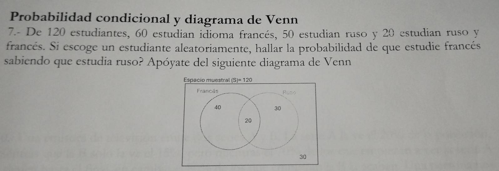 Probabilidad condicional y diagrama de Venn 
7.- De 120 estudiantes, 60 estudian idioma francés, 50 estudian ruso y 20 estudian ruso y
francés. Si escoge un estudiante aleatoriamente, hallar la probabilidad de que estudie francés 
sabiendo que estudia ruso? Apóyate del siguiente diagrama de Venn 
Espacio muestral (S)=120
Francés Ruso
40
30
20
30