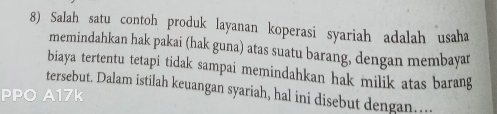 Salah satu contoh produk layanan koperasi syariah adalah usaha 
memindahkan hak pakai (hak guna) atas suatu barang, dengan membayar 
biaya tertentu tetapi tidak sampai memindahkan hak milik atas barang 
tersebut. Dalam istilah keuangan syariah, hal ini disebut dengan... 
PPO A17k