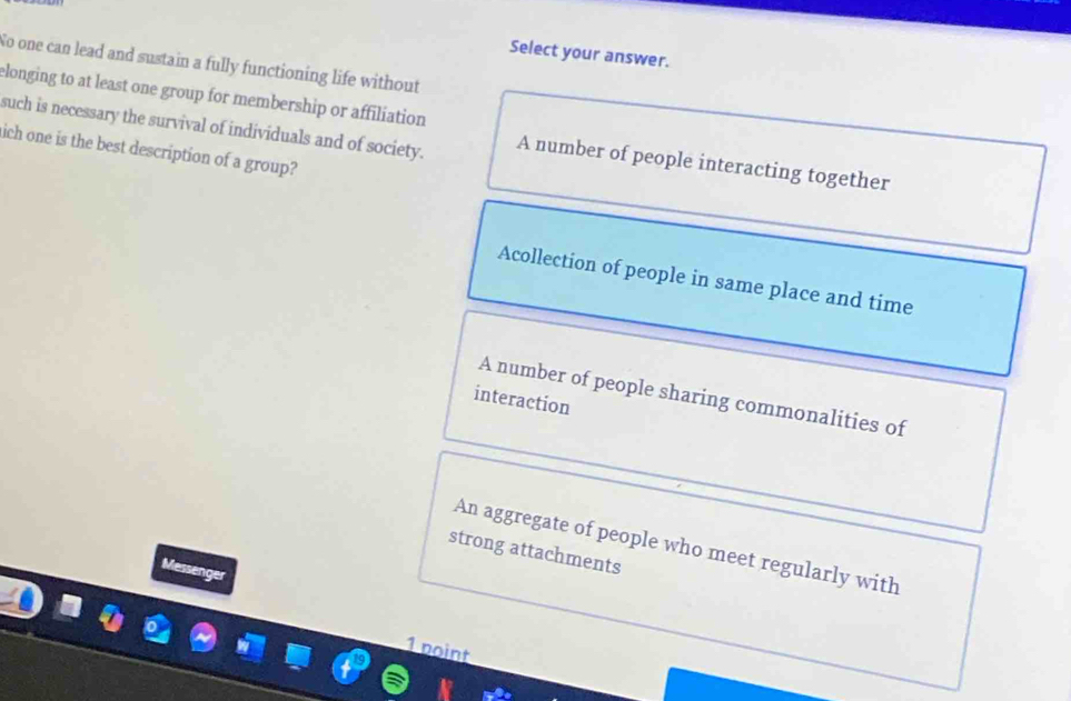 Select your answer.
No one can lead and sustain a fully functioning life without
elonging to at least one group for membership or affiliation
such is necessary the survival of individuals and of society. A number of people interacting together
ich one is the best description of a group?
Acollection of people in same place and time
A number of people sharing commonalities of
interaction
An aggregate of people who meet regularly with
strong attachments
Messenger
1 point