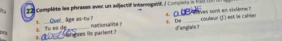 Ita 22 Complète les phrases avec un adjectif interrogatif. / Completa le frasi con un 
4. 
1. __ Quel_ âge as-tu ? elèves sont en sixième ? 
2. Tu es de nationalité ? s. De_ couleur (f.) est le cahier 
ons 3._ langues ils parlent ? d'anglais ?