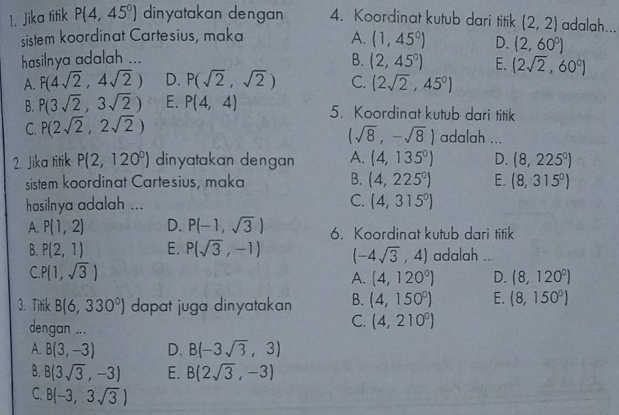 Jika titik P(4,45°) dinyatakan dengan 4. Koordinat kutub dari titik (2,2) adalah...
sistem koordinat Cartesius, maka A. (1,45°) D. (2,60°)
hasilnya adalah ...
B. (2,45°) E. (2sqrt(2),60°)
A. F(4sqrt(2),4sqrt(2)) D. P(sqrt(2),sqrt(2)) C. (2sqrt(2),45°)
B. P(3sqrt(2),3sqrt(2)) E. P(4,4) 5. Koordinat kutub dari titik
C. P(2sqrt(2),2sqrt(2)) adalah ...
(sqrt(8),-sqrt(8))
2. Jika titik P(2,120°) dinyatakan dengan A. (4,135°) D. (8,225^0)
sistem koordinat Cartesius, maka B. (4,225°) E. (8,315°)
hasilnya adalah ... C. (4,315°)
A. P(1,2) D. P(-1,sqrt(3)) 6. Koordinat kutub dari titik
B. P(2,1) E. P(sqrt(3),-1) adalah ...
(-4sqrt(3),4)
C P(1,sqrt(3))
A. (4,120^0) D. (8,120^0)
3. Titik B(6,330°) dapat juga dinyatakan B. (4,150°) E. (8,150°)
dengan ...
C. (4,210^0)
A. B(3,-3) D. B(-3sqrt(3),3)
B. B(3sqrt(3),-3) E. B(2sqrt(3),-3)
C. B(-3,3sqrt(3))