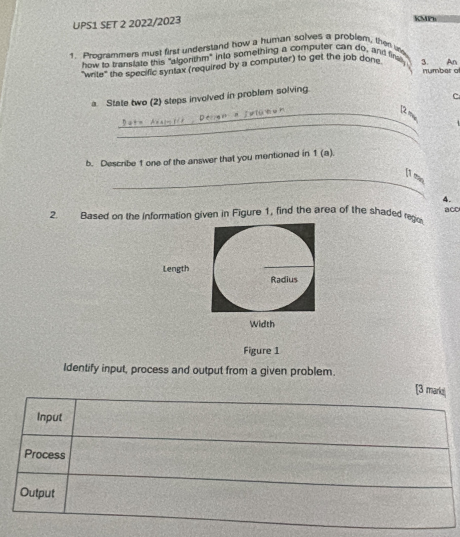 UPS1 SET 2 2022/2023 
KMPb 
1. Programmers must first understand how a human solves a problem, then un 
how to translate this "algorithm" into something a computer can do, and firally 
"wrile" the specific syntax (required by a computer) to get the job done 
3 An 
number of 
C 
a State two (2) steps involved in problem solving 
_ 
_[2 mãs 
b. Describe 1 one of the answer that you mentioned in 1 (a). 
_[t mas 
4. 
2. Based on the information given in Figure 1, find the area of the shaded region acc 
Length 
_ 
Radius 
Width 
Figure 1 
Identify input, process and output from a given problem.