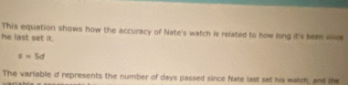 This equation shows how the accuracy of Nate's watch is related to how long it's been silce 
he last set it.
s=5d
The variable d represents the number of days passed since Nate last set his watch, and the