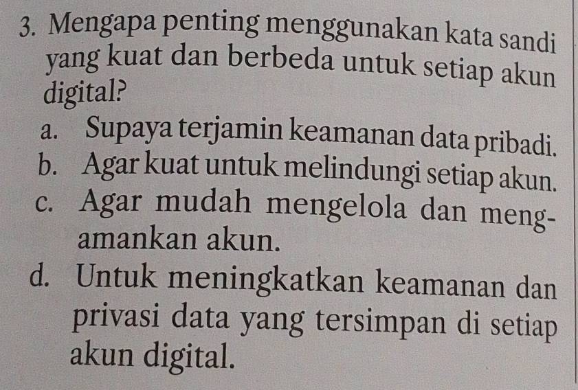 Mengapa penting menggunakan kata sandi
yang kuat dan berbeda untuk setiap akun
digital?
a. Supaya terjamin keamanan data pribadi.
b. Agar kuat untuk melindungi setiap akun.
c. Agar mudah mengelola dan meng-
amankan akun.
d. Untuk meningkatkan keamanan dan
privasi data yang tersimpan di setiap
akun digital.