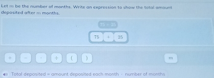 Let m be the number of months. Write an expression to show the total amount 
deposited after m months.
75 + 25
75 + 25
+ - ÷ ( m 
4 Total deposited = amount deposited each month · number of months